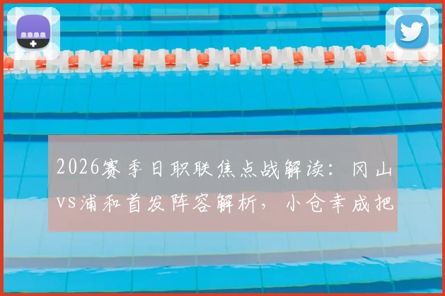 2026赛季日职联焦点战解读:冈山vs浦和首发阵容解析,小仓幸成把关,关根贵大、中岛翔哉出战