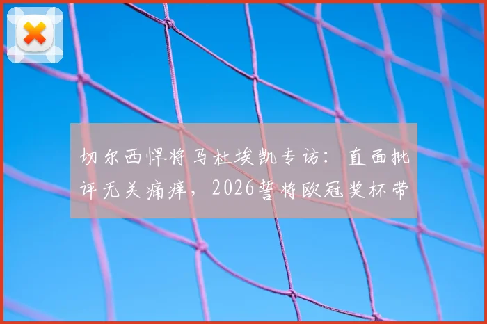 切尔西悍将马杜埃凯专访：直面批评无关痛痒，2026誓将欧冠奖杯带回斯坦福桥
