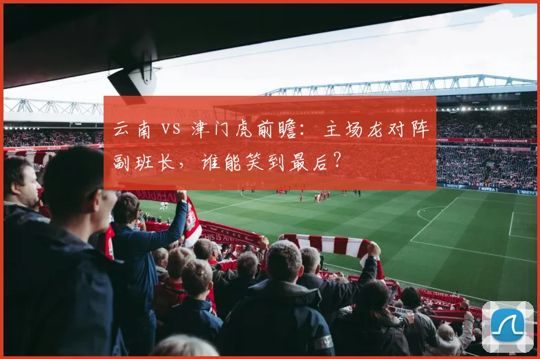 云南 vs 津门虎前瞻:主场龙对阵副班长,谁能笑到最后?
