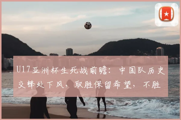 U17亚洲杯生死战前瞻：中国队历史交锋处下风，取胜保留希望，不胜卡塔尔直接出局，附直播观赛指南