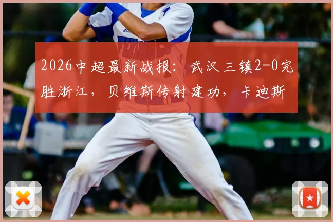 2026中超最新战报：武汉三镇2-0完胜浙江，贝维斯传射建功，卡迪斯锁定胜局