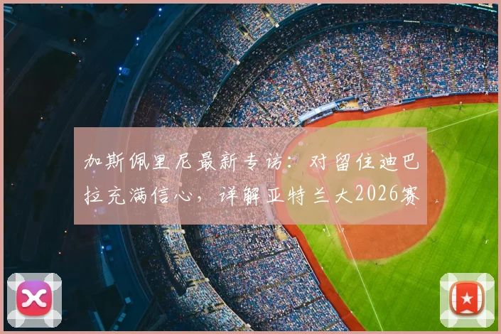 加斯佩里尼最新专访：对留住迪巴拉充满信心，详解亚特兰大2026赛季冲击欧冠席位的关键布局与挑战