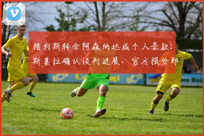 措利斯转会阿森纳达成个人条款:斯基拉确认谈判进展,官方报价即将提交