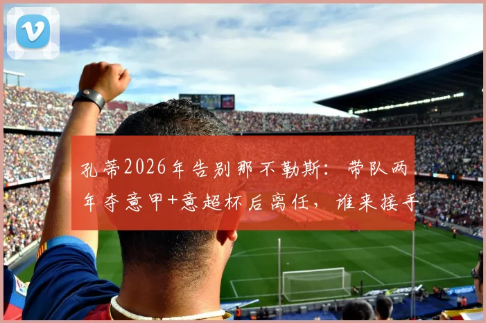 孔蒂2026年告别那不勒斯:带队两年夺意甲+意超杯后离任,谁来接手成焦点?