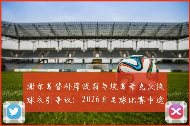 谢尔基替补席提前与埃基蒂克交换球衣引争议：2026年足球比赛中途换球衣意味着什么，是否违反规定？