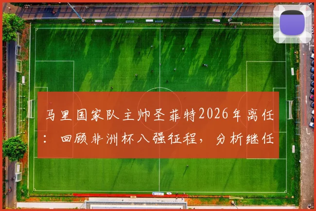 马里国家队主帅圣菲特2026年离任：回顾非洲杯八强征程，分析继任者与未来挑战