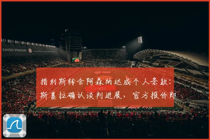 措利斯转会阿森纳达成个人条款：斯基拉确认谈判进展，官方报价即将提交