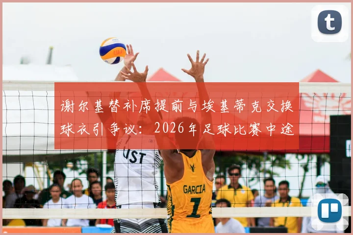 谢尔基替补席提前与埃基蒂克交换球衣引争议:2026年足球比赛中途换球衣意味着什么,是否违反规定?