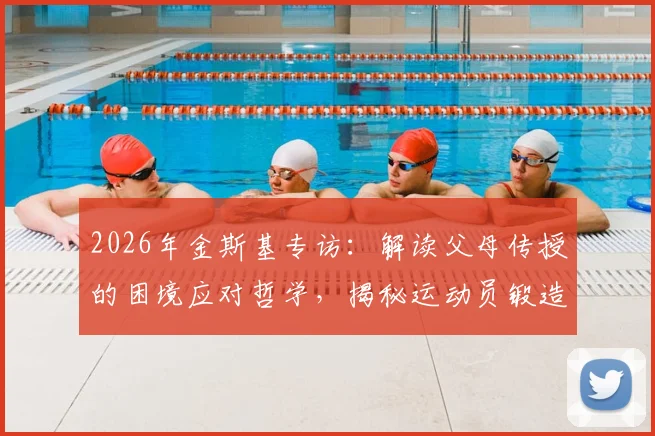 2026年金斯基专访:解读父母传授的困境应对哲学,揭秘运动员锻造强大内心的核心能力