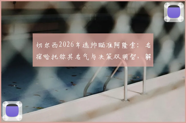 切尔西2026年选帅瞄准阿隆索:名宿哈托称其名气与决策双明智,解析潜在利弊与适配前景