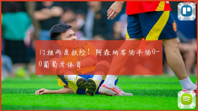 门框两度救险!阿森纳客场半场0-0葡萄牙体育