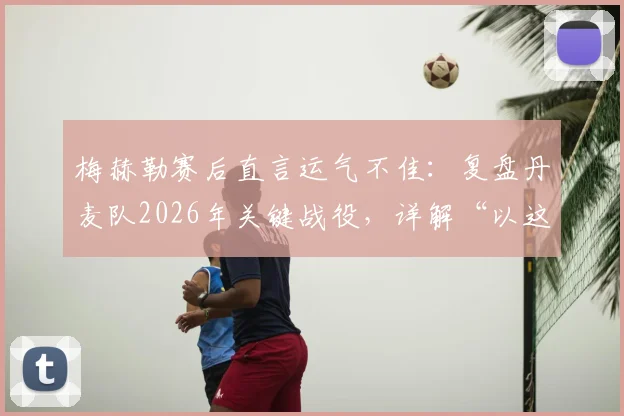 梅赫勒赛后直言运气不佳：复盘丹麦队2026年关键战役，详解“以这种方式离开很遗憾”背后含义