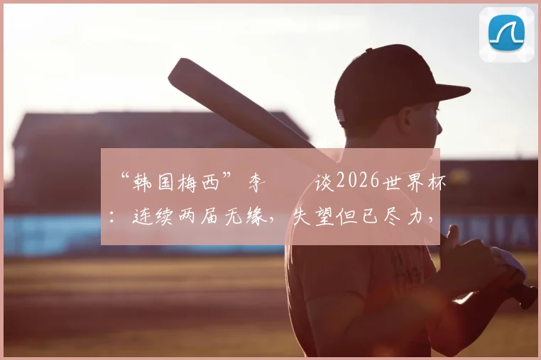 “韩国梅西”李昇祐谈2026世界杯：连续两届无缘，失望但已尽力，韩国足球未来路在何方？