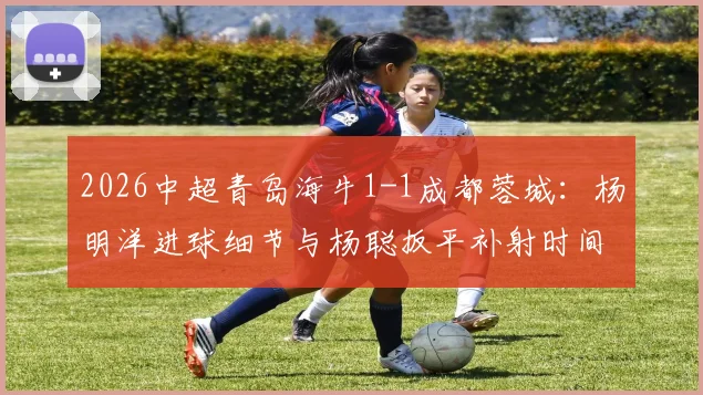 2026中超青岛海牛1-1成都蓉城:杨明洋进球细节与杨聪扳平补射时间全回顾