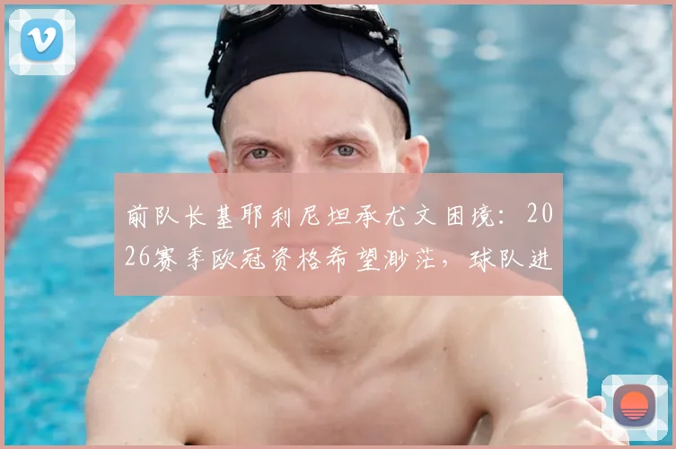 前队长基耶利尼坦承尤文困境：2026赛季欧冠资格希望渺茫，球队进入艰难等待期
