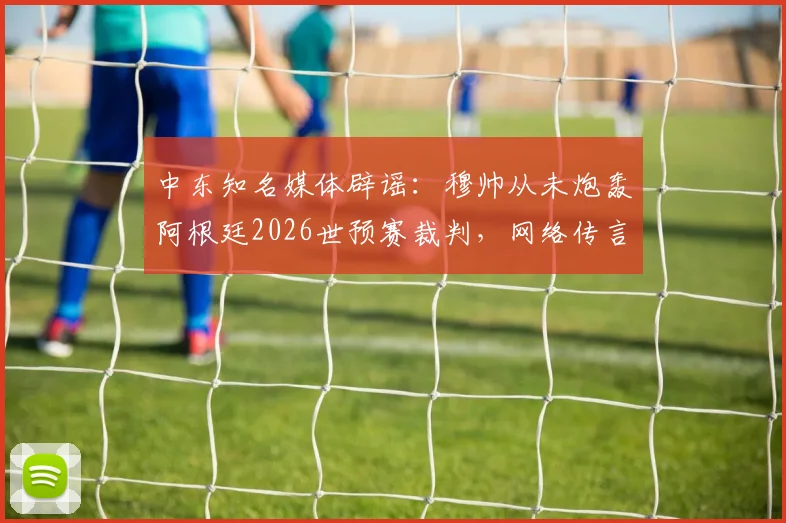 中东知名媒体辟谣:穆帅从未炮轰阿根廷2026世预赛裁判,网络传言系捏造