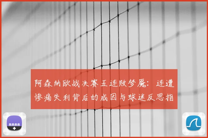 阿森纳欧战决赛五连败梦魇:连遭惨痛失利背后的成因与球迷反思指南,从2026年展望未来