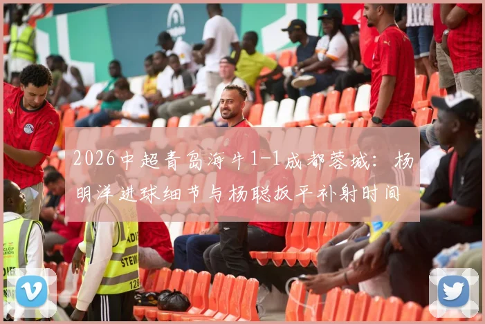 2026中超青岛海牛1-1成都蓉城：杨明洋进球细节与杨聪扳平补射时间全回顾