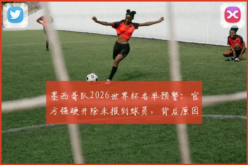 墨西哥队2026世界杯名单预警：官方强硬开除未报到球员，背后原因及对球队前景影响分析