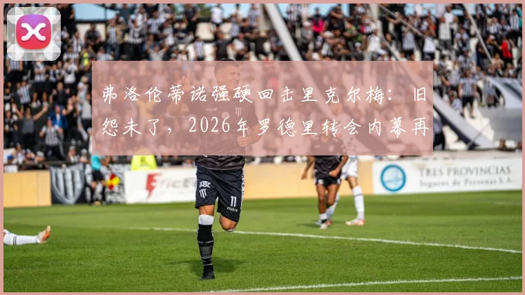 弗洛伦蒂诺强硬回击里克尔梅：旧怨未了，2026年罗德里转会内幕再成焦点，双方隔空交锋全解析