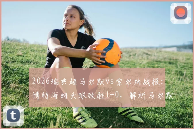 2026瑞典超马尔默vs索尔纳战报：博特海姆头球致胜1-0，解析马尔默近期表现与索尔纳失利原因