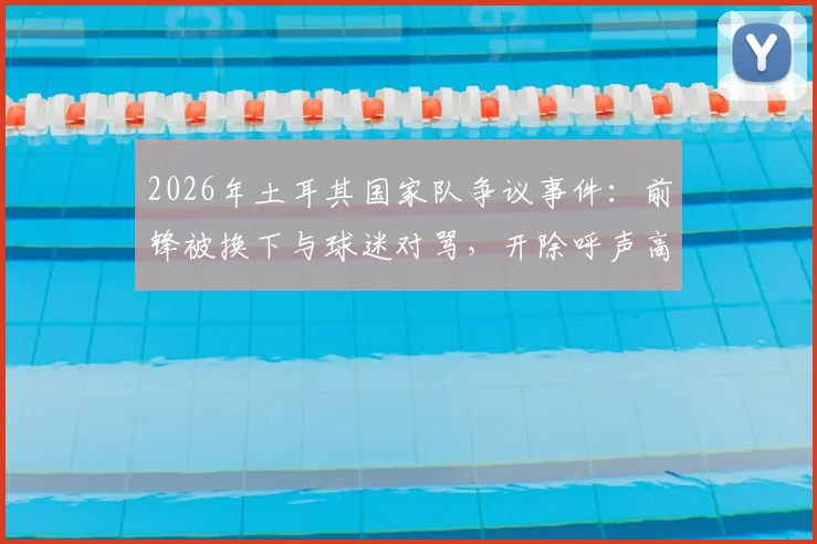 2026年土耳其国家队争议事件：前锋被换下与球迷对骂，开除呼声高涨，事件全过程解析