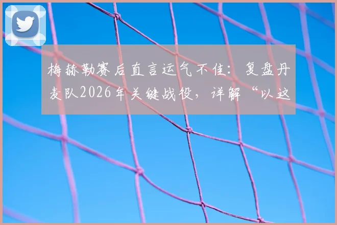 梅赫勒赛后直言运气不佳：复盘丹麦队2026年关键战役，详解“以这种方式离开很遗憾”背后含义