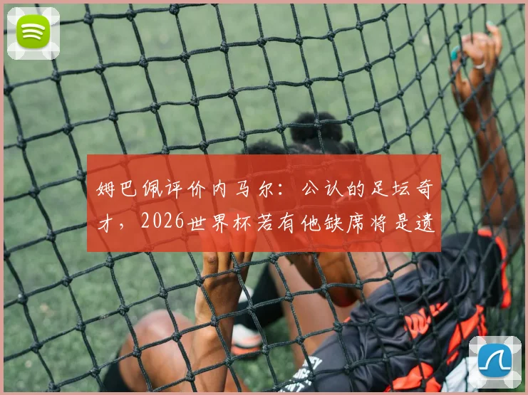 姆巴佩评价内马尔:公认的足坛奇才,2026世界杯若有他缺席将是遗憾