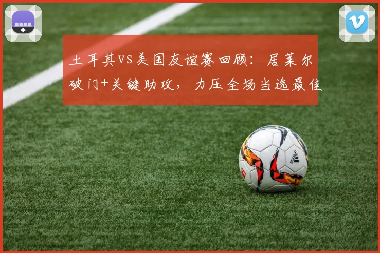 土耳其vs美国友谊赛回顾:居莱尔破门+关键助攻,力压全场当选最佳球员