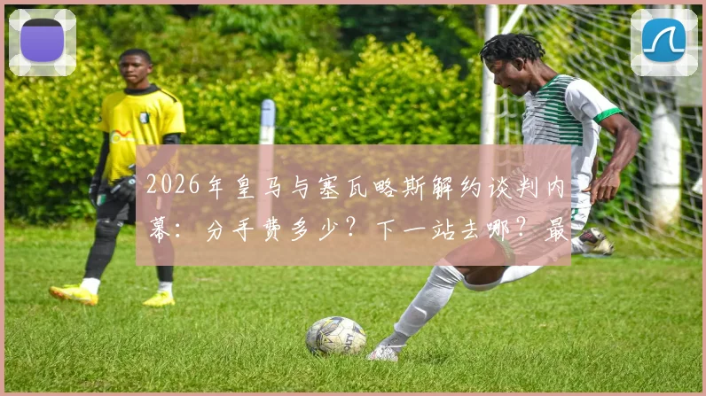 2026年皇马与塞瓦略斯解约谈判内幕：分手费多少？下一站去哪？最新动态一览