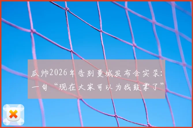瓜帅2026年告别曼城发布会实录：一句“现在大家可以为我鼓掌了”引爆全场，背后是八年辉煌与隐痛