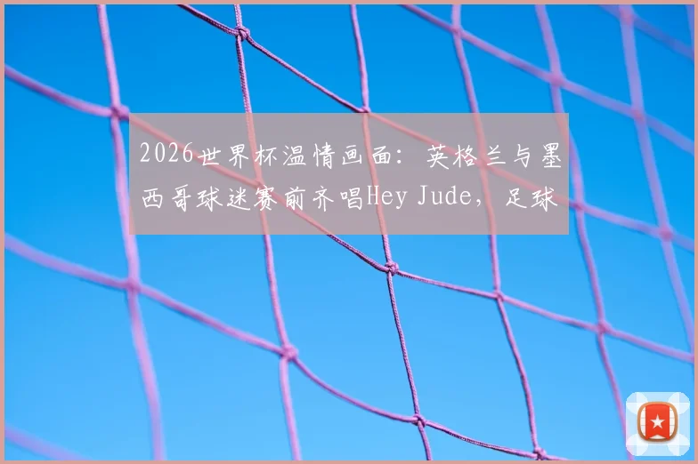 2026世界杯温情画面：英格兰与墨西哥球迷赛前齐唱Hey Jude，足球友谊的经典瞬间回顾