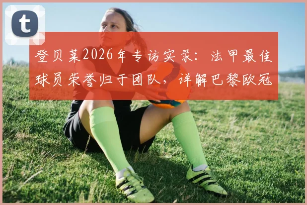 登贝莱2026年专访实录:法甲最佳球员荣誉归于团队,详解巴黎欧冠卫冕之路挑战与策略