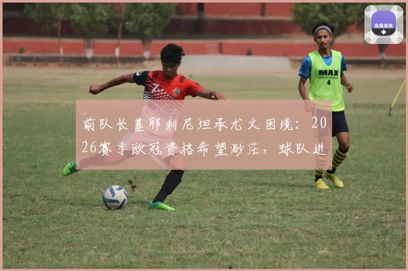 前队长基耶利尼坦承尤文困境：2026赛季欧冠资格希望渺茫，球队进入艰难等待期