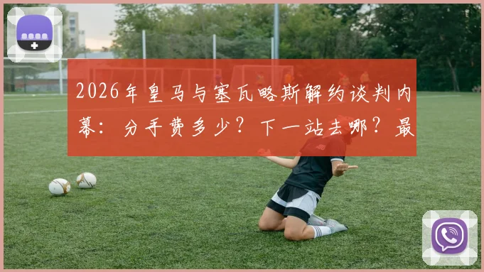 2026年皇马与塞瓦略斯解约谈判内幕:分手费多少?下一站去哪?最新动态一览