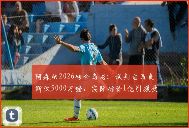 阿森纳2026转会乌龙：误判吉马良斯仅5000万镑，实际标价1亿引援受阻，解析英超转会市场内幕