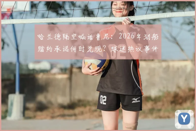 哈兰德隔空喊话鲁尼:2026年划船赌约承诺何时兑现?球迷热议事件始末与看点