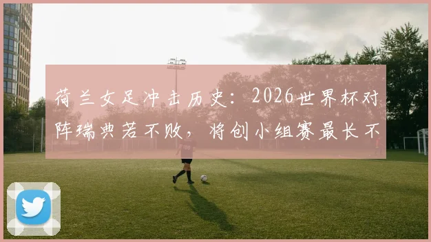 荷兰女足冲击历史：2026世界杯对阵瑞典若不败，将创小组赛最长不败新纪录
