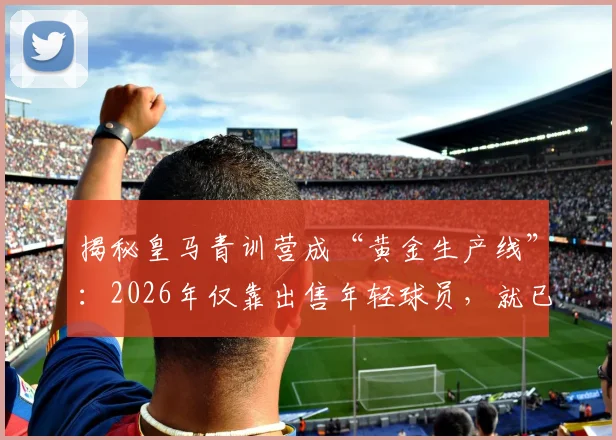 揭秘皇马青训营成“黄金生产线”：2026年仅靠出售年轻球员，就已狂揽超1.8亿欧元！