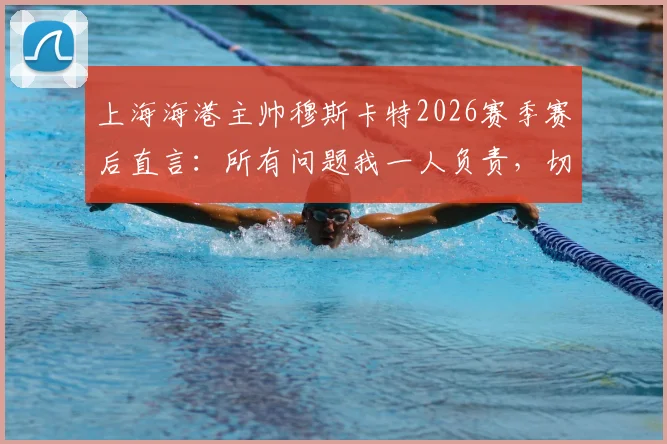 上海海港主帅穆斯卡特2026赛季赛后直言:所有问题我一人负责,切勿归咎球员与团队
