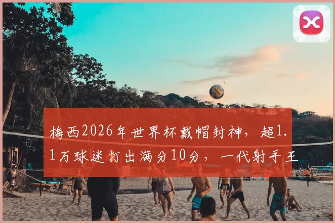梅西2026年世界杯戴帽封神,超1.1万球迷打出满分10分,一代射手王加冕新传奇