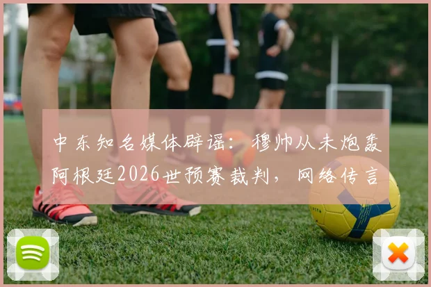 中东知名媒体辟谣：穆帅从未炮轰阿根廷2026世预赛裁判，网络传言系捏造