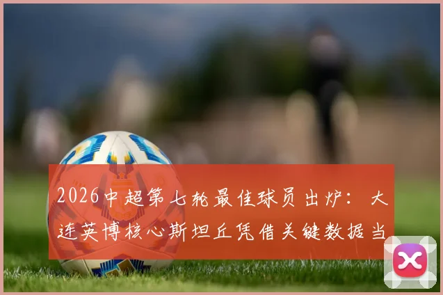 2026中超第七轮最佳球员出炉：大连英博核心斯坦丘凭借关键数据当选，附本轮最佳阵容盘点