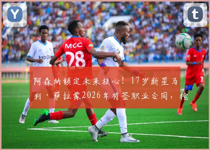 阿森纳锁定未来核心！17岁新星马利·萨拉蒙2026年将签职业合同，枪手青训再添重磅砝码
