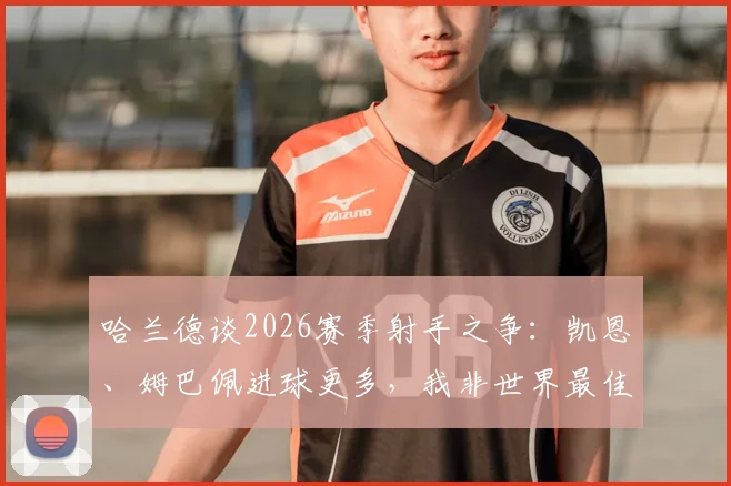 哈兰德谈2026赛季射手之争:凯恩、姆巴佩进球更多,我非世界最佳