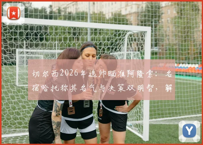 切尔西2026年选帅瞄准阿隆索：名宿哈托称其名气与决策双明智，解析潜在利弊与适配前景
