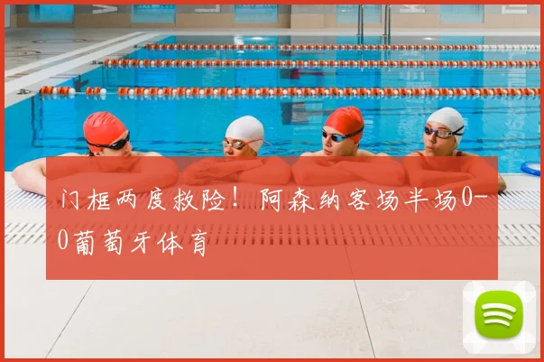 门框两度救险!阿森纳客场半场0-0葡萄牙体育