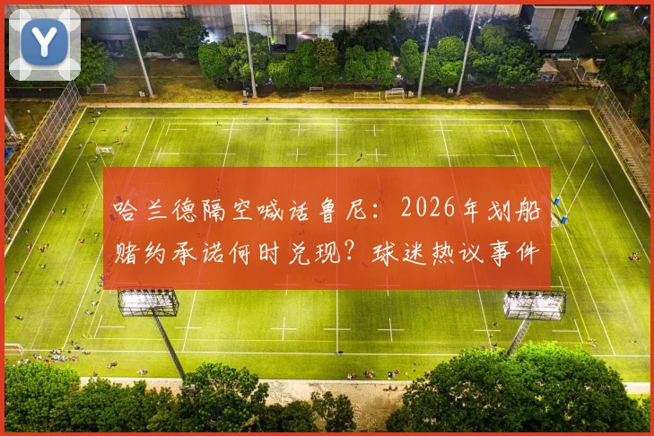 哈兰德隔空喊话鲁尼：2026年划船赌约承诺何时兑现？球迷热议事件始末与看点