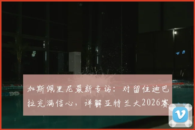 加斯佩里尼最新专访:对留住迪巴拉充满信心,详解亚特兰大2026赛季冲击欧冠席位的关键布局与挑战