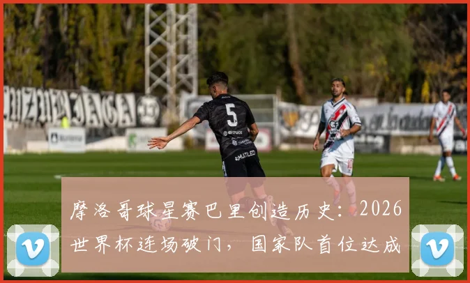 摩洛哥球星赛巴里创造历史:2026世界杯连场破门,国家队首位达成此成就球员解析